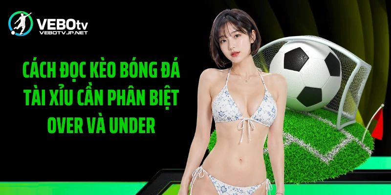 Cách đọc kèo bóng đá tài xỉu cần phân biệt Over và Under